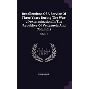 Anonymous Recollections Of A Service Of Three Years During The War-of-extermination In The Republics Of Venezuela And Columbia; Volume 1 Anonymous Recollections Of A Service Of Three Years During The War-of-extermination In The Republics Of Venezuela And Columbia; Volume 1