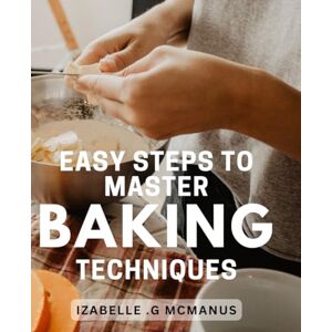 .G Mcmanus, Izabelle Easy Steps to Master Baking Techniques: Bake Like a Professional with these Simple and Effective Techniques for Perfect Results Every Time. .G Mcmanus, Izabelle Easy Steps to Master Baking Techniques: Bake Like a Professional with these Simple and Effective Techniques for Perfect Results Every Time.