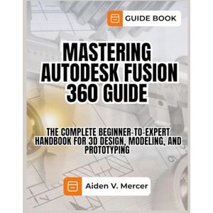Mercer, Aiden V. MASTERING AUTODESK FUSION 360 GUIDE: The Complete Beginner-to-Expert Handbook for 3D Design, Modeling, and Prototyping Mercer, Aiden V. MASTERING AUTODESK FUSION 360 GUIDE: The Complete Beginner-to-Expert Handbook for 3D Design, Modeling, and Prototyping