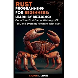 T. Drake, Victor Rust Programming for Beginners: Learn by Building: Code Your First Game, Web App, CLI Tool, and Systems Program With Rust T. Drake, Victor Rust Programming for Beginners: Learn by Building: Code Your First Game, Web App, CLI Tool, and Systems Program With Rust