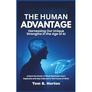 S. Horton, Tom The Human Advantage: Harnessing Our Unique Strengths in the Age of AI: Unlock the Power of What Machines Can’t Replicate and Stay Relevant in the Future of Work S. Horton, Tom The Human Advantage: Harnessing Our Unique Strengths in the Age of AI: Unlock the Power of What Machines Can’t Replicate and Stay Relevant in the Future of Work