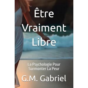 Gabriel, G.M. Être Vraiment Libre: La Psychologie Pour Surmonter La Peur Gabriel, G.M. Être Vraiment Libre: La Psychologie Pour Surmonter La Peur