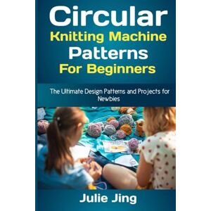 Jing, Julie Circular Knitting Machine Patterns for Beginners: The Ultimate Design Patterns and Projects for Newbies Jing, Julie Circular Knitting Machine Patterns for Beginners: The Ultimate Design Patterns and Projects for Newbies