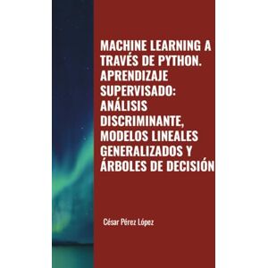 Perez MACHINE LEARNING A TRAVÉS DE PYTHON. APRENDIZAJE SUPERVISADO: ANÁLISIS DISCRIMINANTE, MODELOS LINEALES GENERALIZADOS Y ÁRBOLES DE DECISIÓN Perez MACHINE LEARNING A TRAVÉS DE PYTHON. APRENDIZAJE SUPERVISADO: ANÁLISIS DISCRIMINANTE, MODELOS LINEALES GENERALIZADOS Y ÁRBOLES DE DECISIÓN