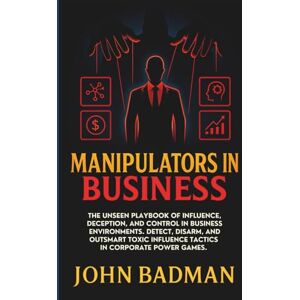 Badman, John Manipulators in Business: The Unseen Playbook of Influence, Deception, and Control in Business Environments. Detect, Disarm, and Outsmart Toxic Influence Tactics in Corporate Power Games. Badman, John Manipulators in Business: The Unseen Playbook of Influence, Deception, and Control in Business Environments. Detect, Disarm, and Outsmart Toxic Influence Tactics in Corporate Power Games.
