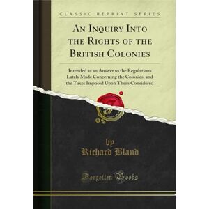 Bland, Richard An Inquiry Into the Rights of the British Colonies (Classic Reprint): Intended as an Answer to the Regulations Lately Made Concerning the Colonies, ... Upon Them Considered (Classic Reprint) Bland, Richard An Inquiry Into the Rights of the British Colonies (Classic Reprint): Intended as an Answer to the Regulations Lately Made Concerning the Colonies, ... Upon Them Considered (Classic Reprint)