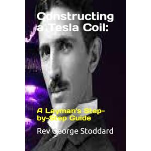 Stoddard, Rev George Constructing a Tesla Coil:: A Layman's Step-by-Step Guide Stoddard, Rev George Constructing a Tesla Coil:: A Layman's Step-by-Step Guide