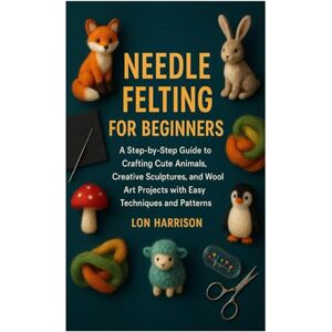 Harrison, Lon NEEDLE FELTING FOR BEGINNERS: A Step-by-Step Guide to Crafting Cute Animals, Creative Sculptures, and Wool Art Projects with Easy Techniques and Patterns Harrison, Lon NEEDLE FELTING FOR BEGINNERS: A Step-by-Step Guide to Crafting Cute Animals, Creative Sculptures, and Wool Art Projects with Easy Techniques and Patterns