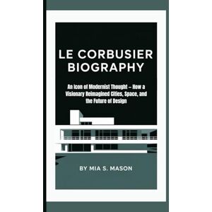 S. Mason, Mia LE CORBUSIER BIOGRAPHY: An Icon of Modernist Thought — How a Visionary Reimagined Cities, Space, and the Future of Design S. Mason, Mia LE CORBUSIER BIOGRAPHY: An Icon of Modernist Thought — How a Visionary Reimagined Cities, Space, and the Future of Design