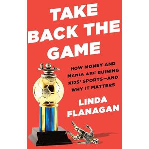 Flanagan, Linda Take Back the Game: How Money and Mania Are Ruining Kids' Sports and Why It Matters Flanagan, Linda Take Back the Game: How Money and Mania Are Ruining Kids' Sports and Why It Matters