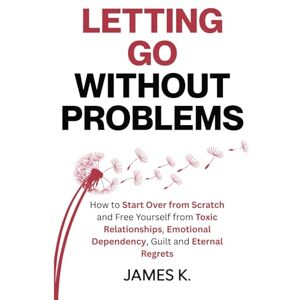 K., James Letting Go Without Problems: How to Start Over from Scratch and Free Yourself from Toxic Relationships, Emotional Dependency, Guilt and Eternal Regrets K., James Letting Go Without Problems: How to Start Over from Scratch and Free Yourself from Toxic Relationships, Emotional Dependency, Guilt and Eternal Regrets