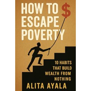 Ayala, Alita How to Escape Poverty: 10 Habits That Build Wealth From Nothing Ayala, Alita How to Escape Poverty: 10 Habits That Build Wealth From Nothing