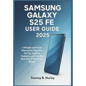 Hurley, Tammy B. Samsung Galaxy S25 FE User Guide 2025: A Simple and Clear Manual to Help You Set Up, Explore Features, and Get the Best Out of Your New Phone Hurley, Tammy B. Samsung Galaxy S25 FE User Guide 2025: A Simple and Clear Manual to Help You Set Up, Explore Features, and Get the Best Out of Your New Phone