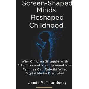 Thornberry, Jamie Screen-Shaped Minds Reshaped Childhood: Why Children Struggle With Attention and Identity —and How Families Can Rebuild What Digital Media Disrupted Thornberry, Jamie Screen-Shaped Minds Reshaped Childhood: Why Children Struggle With Attention and Identity —and How Families Can Rebuild What Digital Media Disrupted