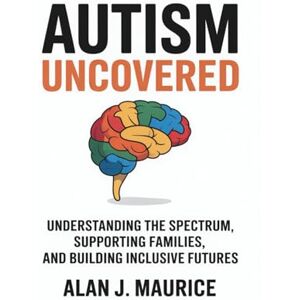 Maurice, Alan J Autism Uncovered: Understanding the Spectrum, Supporting Families, and Building Inclusive Futures Maurice, Alan J Autism Uncovered: Understanding the Spectrum, Supporting Families, and Building Inclusive Futures