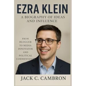 C. Cambron, Jack EZRA KLEIN: A BIOGRAPHY OF IDEAS AND INFLUENCE: From Blogger To Media Innovator And Political Commentator C. Cambron, Jack EZRA KLEIN: A BIOGRAPHY OF IDEAS AND INFLUENCE: From Blogger To Media Innovator And Political Commentator