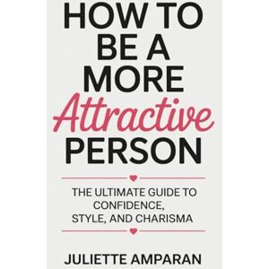 Amparan, Juliette How to Be a More Attractive Person: The Ultimate Guide to Confidence, Style, and Charisma Amparan, Juliette How to Be a More Attractive Person: The Ultimate Guide to Confidence, Style, and Charisma