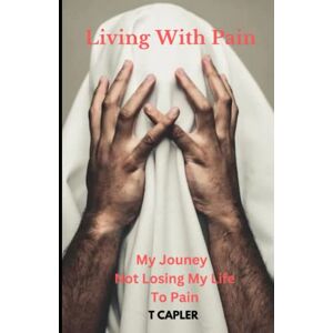Capler, T Living With Pain: My Journey Not Losing My Life To Pain Capler, T Living With Pain: My Journey Not Losing My Life To Pain