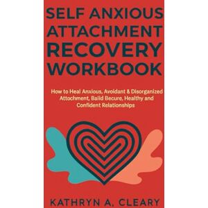 A. Cleary, Kathryn Self Anxious Attachment Recovery Workbook: How to heal Anxious, Avoidant & Disorganized Attachment, Build Secure, Healthy and Confident Relationships A. Cleary, Kathryn Self Anxious Attachment Recovery Workbook: How to heal Anxious, Avoidant & Disorganized Attachment, Build Secure, Healthy and Confident Relationships