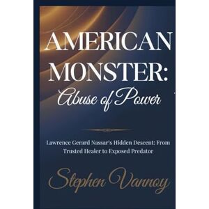 Vannoy, Stephen American Monster:Abuse of power: Lawrence Gerard Nassar’s Hidden Descent: From Trusted Healer to Exposed Predator Vannoy, Stephen American Monster:Abuse of power: Lawrence Gerard Nassar’s Hidden Descent: From Trusted Healer to Exposed Predator