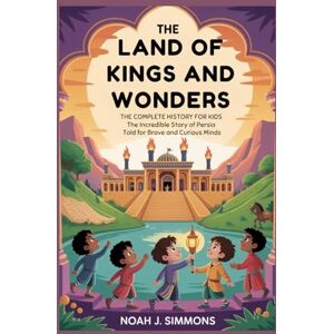 J. Simmons, Noah THE LAND OF KINGS AND WONDERS: The Complete History for Kids: The Incredible Story of Persia Told for Brave and Curious Minds J. Simmons, Noah THE LAND OF KINGS AND WONDERS: The Complete History for Kids: The Incredible Story of Persia Told for Brave and Curious Minds