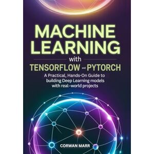 MARR, CORWAN Machine Learning with TensorFlow and PyTorch: A Practical, Hands-On Guide to Building Deep Learning Models with Real-World Projects MARR, CORWAN Machine Learning with TensorFlow and PyTorch: A Practical, Hands-On Guide to Building Deep Learning Models with Real-World Projects