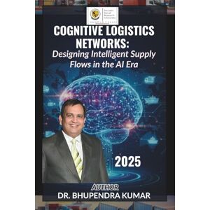 KUMAR, Dr. BHUPENDRA Cognitive Logistics Networks: Designing Intelligent Supply Flows in the AI Era KUMAR, Dr. BHUPENDRA Cognitive Logistics Networks: Designing Intelligent Supply Flows in the AI Era
