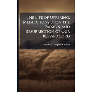 Knowles, Archibald Campbell 1865- The Life of Offering; Meditations Upon the Passion and Resurrection of Our Blessed Lord Knowles, Archibald Campbell 1865- The Life of Offering; Meditations Upon the Passion and Resurrection of Our Blessed Lord