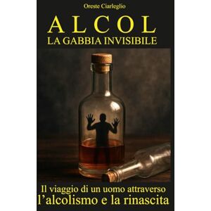 Ciarleglio, Oreste ALCOL LA GABBIA INVISIBILE: Il viaggio di un uomo attraverso l’alcolismo e la rinascita Ciarleglio, Oreste ALCOL LA GABBIA INVISIBILE: Il viaggio di un uomo attraverso l’alcolismo e la rinascita