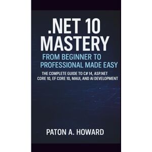 A. HOWARD, PATON .NET 10 MASTERY FROM BEGINNER TO PROFESSIONAL MADE EASY: The Complete Guide to C# 14, ASP.NET Core 10, EF Core 10, MAUI, and AI Development A. HOWARD, PATON .NET 10 MASTERY FROM BEGINNER TO PROFESSIONAL MADE EASY: The Complete Guide to C# 14, ASP.NET Core 10, EF Core 10, MAUI, and AI Development