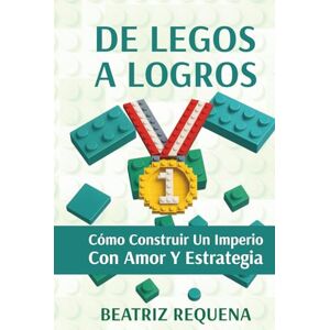 Requena, Beatriz Alexandra De Legos a Logros: Cómo Construir un Imperio con Amor y Estrategia Requena, Beatriz Alexandra De Legos a Logros: Cómo Construir un Imperio con Amor y Estrategia