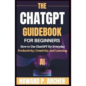 Archer, Howard P. THE CHATGPT GUIDEBOOK FOR BEGINNERS: How To Use Chatgpt For Everyday Productivity, Creativity And Learning. (Mastering Digital Tools) Archer, Howard P. THE CHATGPT GUIDEBOOK FOR BEGINNERS: How To Use Chatgpt For Everyday Productivity, Creativity And Learning. (Mastering Digital Tools)