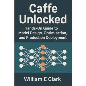E Clark, William Caffe Unlocked: Hands-On Guide to Model Design, Optimization, and Production Deployment E Clark, William Caffe Unlocked: Hands-On Guide to Model Design, Optimization, and Production Deployment