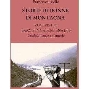 Aiello, Francesca STORIE DI DONNE DI MONTAGNA: VOCI VIVE DI BARCIS IN VALCELLINA (PN) Testimonianze e memorie Aiello, Francesca STORIE DI DONNE DI MONTAGNA: VOCI VIVE DI BARCIS IN VALCELLINA (PN) Testimonianze e memorie