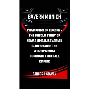I. Gowan, Carlos BAYERN MUNICH: Champions of Europe The Untold Story of How a Small Bavarian Club Became the World's Most Dominant Football Empire I. Gowan, Carlos BAYERN MUNICH: Champions of Europe The Untold Story of How a Small Bavarian Club Became the World's Most Dominant Football Empire