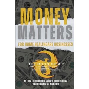 MOON GROUP, THE MONEY MATTERS FOR HOME HEALTH CARE BUSINESSES: An Easy-To-Understand Guide to Bookkeeping & Federal Income Tax Readiness MOON GROUP, THE MONEY MATTERS FOR HOME HEALTH CARE BUSINESSES: An Easy-To-Understand Guide to Bookkeeping & Federal Income Tax Readiness