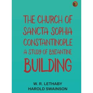 W. R. Lethaby The Church of Sancta Sophia, Constantinople: A Study of Byzantine Building W. R. Lethaby The Church of Sancta Sophia, Constantinople: A Study of Byzantine Building