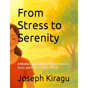 Kiragu, Joseph From Stress to Serenity: A Mindful Living Guide to Finding Balance, Focus, and Peace in a Busy World Kiragu, Joseph From Stress to Serenity: A Mindful Living Guide to Finding Balance, Focus, and Peace in a Busy World