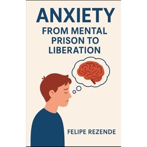 REZENDE, FELIPE ERAK Anxiety: From Mental Prison to Liberation (Unveiling the Human Mind) REZENDE, FELIPE ERAK Anxiety: From Mental Prison to Liberation (Unveiling the Human Mind)