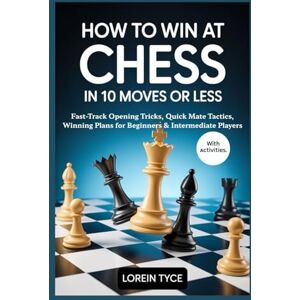 Tyce, Lorein HOW TO WIN AT CHESS IN 10 MOVES OR LESS: Fast-Track Opening Tricks, Quick Mate Tactics, Winning Plans for Beginners & Intermediate Players Tyce, Lorein HOW TO WIN AT CHESS IN 10 MOVES OR LESS: Fast-Track Opening Tricks, Quick Mate Tactics, Winning Plans for Beginners & Intermediate Players