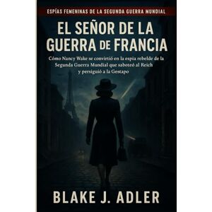 Adler, Blake J. EL SEÑOR DE LA GUERRA DE FRANCIA: Cómo Nancy Wake se convirtió en la espía rebelde de la Segunda Guerra Mundial que saboteó al Reich y persiguió a la Gestapo Adler, Blake J. EL SEÑOR DE LA GUERRA DE FRANCIA: Cómo Nancy Wake se convirtió en la espía rebelde de la Segunda Guerra Mundial que saboteó al Reich y persiguió a la Gestapo