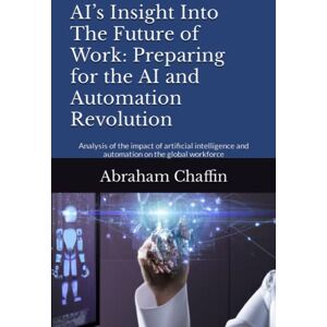Chaffin, Abraham AI’s Insight Into The Future of Work: Preparing for the AI and Automation Revolution: Analysis of the impact of artificial intelligence and automation on the global workforce (AI's Insights) Chaffin, Abraham AI’s Insight Into The Future of Work: Preparing for the AI and Automation Revolution: Analysis of the impact of artificial intelligence and automation on the global workforce (AI's Insights)