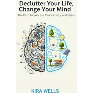 Wells, Kira Declutter Your Life, Change Your Mind: The Path to Success, Productivity, and Peace Wells, Kira Declutter Your Life, Change Your Mind: The Path to Success, Productivity, and Peace