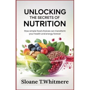T.Whitmere, Sloane Unlocking the Secrets of Nutrition: How Simple Food Choices Can Transform Your Health and Energy Forever T.Whitmere, Sloane Unlocking the Secrets of Nutrition: How Simple Food Choices Can Transform Your Health and Energy Forever