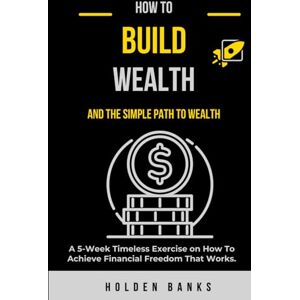 Banks, Holden How To Build Wealth And The Simple Path To Wealth:: A 5-Week Timeless Exercise on How To Achieve Financial Freedom That Works Banks, Holden How To Build Wealth And The Simple Path To Wealth:: A 5-Week Timeless Exercise on How To Achieve Financial Freedom That Works