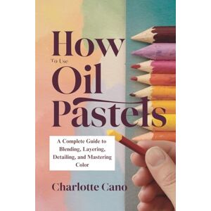 Cano, Charlotte How To Use Oil Pastels: A Complete Guide to Blending, Layering, Detailing, and Mastering Color Cano, Charlotte How To Use Oil Pastels: A Complete Guide to Blending, Layering, Detailing, and Mastering Color
