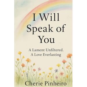 Pinheiro, Cherie I Will Speak of You: A Lament Unfiltered, A Love Everlasting Pinheiro, Cherie I Will Speak of You: A Lament Unfiltered, A Love Everlasting