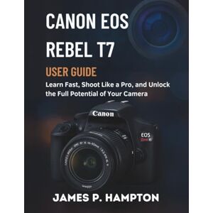 Hampton, James P. Canon Eos Rebel T7 User Guide: Learn Fast, Shoot Like a Pro, and Unlock the Full Potential of Your Camera Hampton, James P. Canon Eos Rebel T7 User Guide: Learn Fast, Shoot Like a Pro, and Unlock the Full Potential of Your Camera