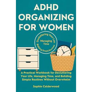 Calderwood, Sophie ADHD ORGANIZING FOR WOMEN: A Practical Workbook for Decluttering Your Life, Managing Time, and Building Simple Routines Without Overwhelm Calderwood, Sophie ADHD ORGANIZING FOR WOMEN: A Practical Workbook for Decluttering Your Life, Managing Time, and Building Simple Routines Without Overwhelm