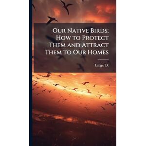 Our Native Birds; How to Protect Them and Attract Them to Our Homes Our Native Birds; How to Protect Them and Attract Them to Our Homes